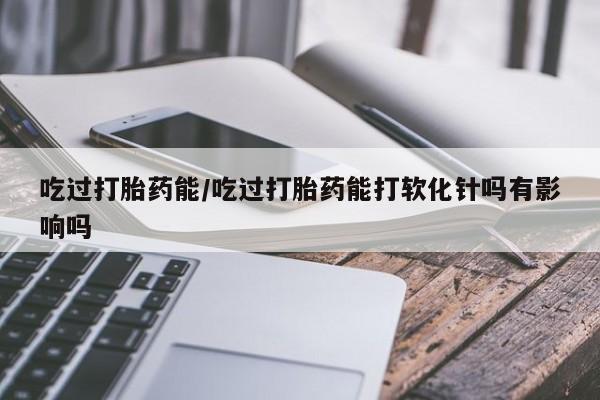堕胎药购买吃过打胎药能/吃过打胎药能打软化针吗有影响吗