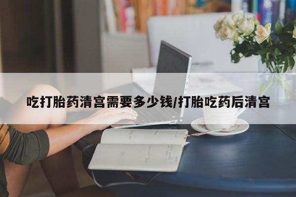 堕胎药购买吃打胎药清宫需要多少钱/打胎吃药后清宫