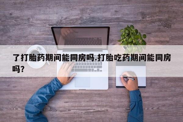 堕胎药购买了打胎药期间能同房吗.打胎吃药期间能同房吗？
