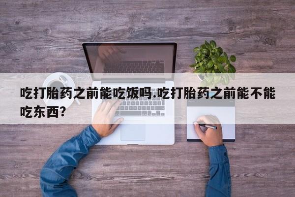 堕胎药购买吃打胎药之前能吃饭吗.吃打胎药之前能不能吃东西？