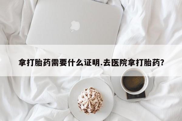 堕胎药购买拿打胎药需要什么证明.去医院拿打胎药？