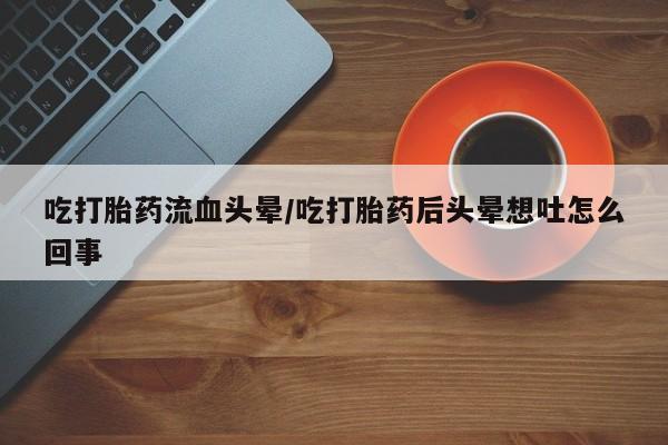 堕胎药购买吃打胎药流血头晕/吃打胎药后头晕想吐怎么回事