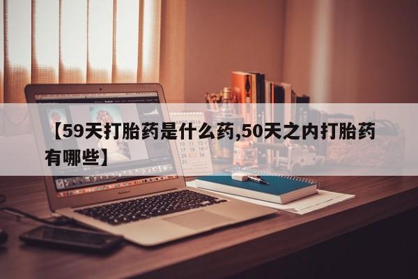 堕胎药购买【59天打胎药是什么药,50天之内打胎药有哪些】