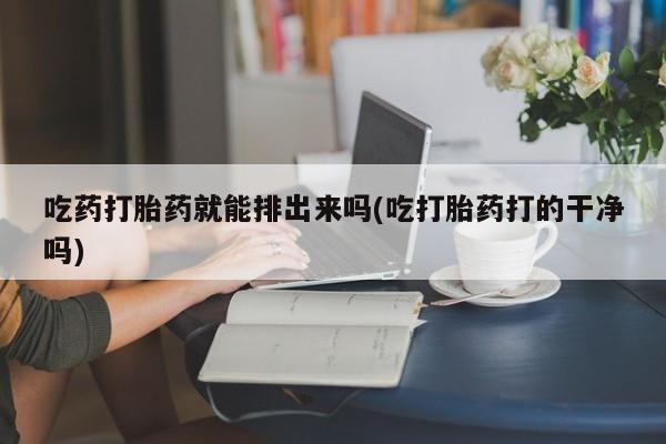 堕胎药购买吃药打胎药就能排出来吗(吃打胎药打的干净吗)