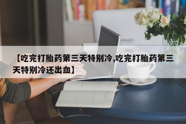 堕胎药购买【吃完打胎药第三天特别冷,吃完打胎药第三天特别冷还出血】