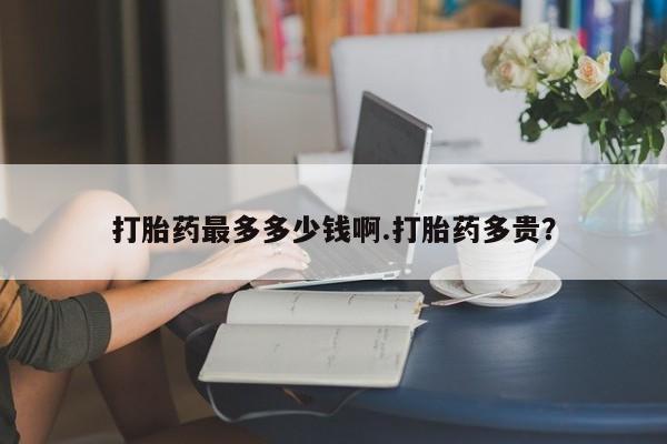 堕胎药购买打胎药最多多少钱啊.打胎药多贵？