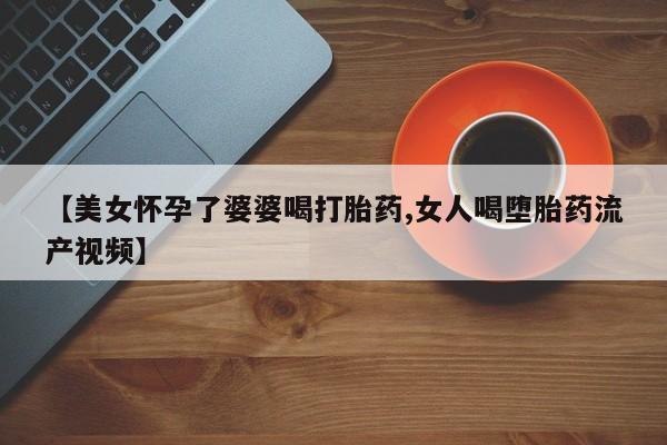 堕胎药购买【美女怀孕了婆婆喝打胎药,女人喝堕胎药流产视频】
