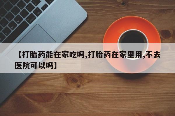 堕胎药购买【打胎药能在家吃吗,打胎药在家里用,不去医院可以吗】