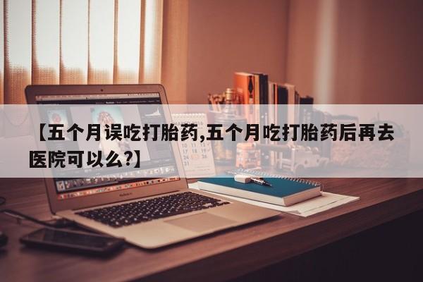 堕胎药购买【五个月误吃打胎药,五个月吃打胎药后再去医院可以么?】