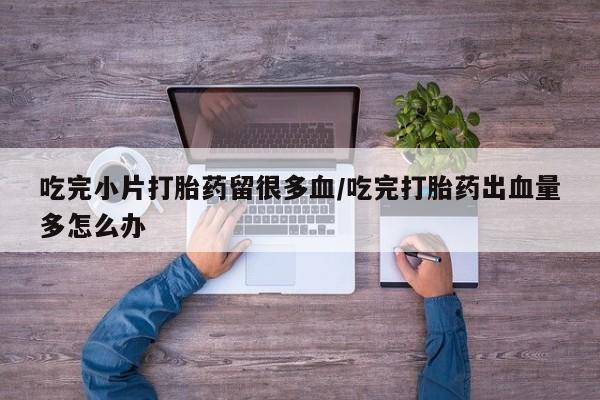 堕胎药购买吃完小片打胎药留很多血/吃完打胎药出血量多怎么办