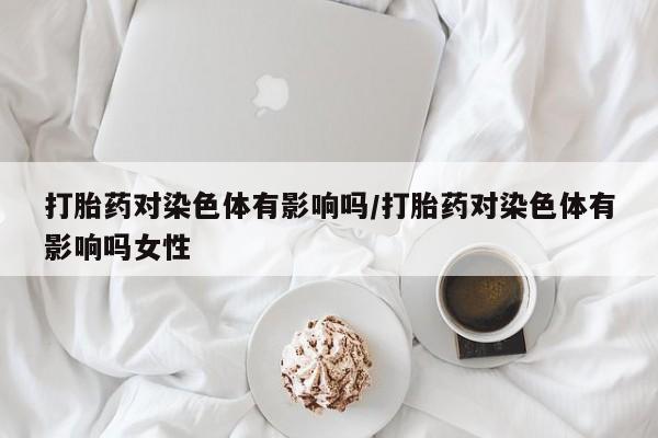堕胎药购买打胎药对染色体有影响吗/打胎药对染色体有影响吗女性