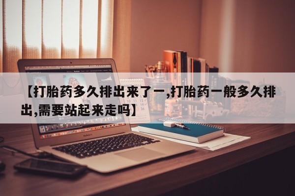 堕胎药购买【打胎药多久排出来了一,打胎药一般多久排出,需要站起来走吗】