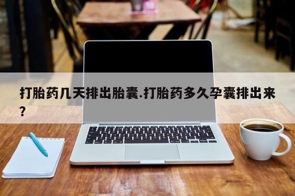 堕胎药购买打胎药几天排出胎囊.打胎药多久孕囊排出来？