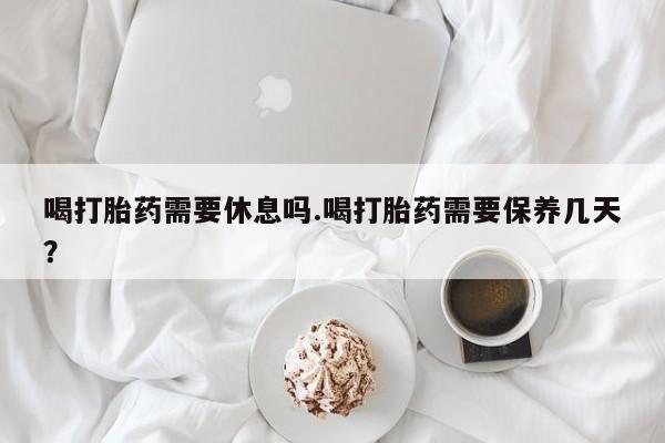 堕胎药购买喝打胎药需要休息吗.喝打胎药需要保养几天？