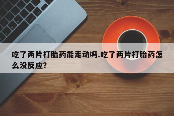 堕胎药购买吃了两片打胎药能走动吗.吃了两片打胎药怎么没反应？