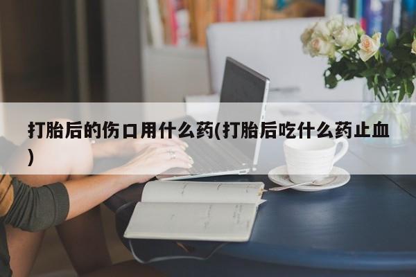 堕胎药购买打胎后的伤口用什么药(打胎后吃什么药止血)