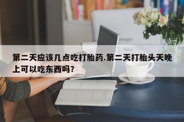 堕胎药购买第二天应该几点吃打胎药.第二天打胎头天晚上可以吃东西吗？