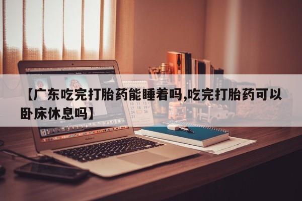 堕胎药购买【广东吃完打胎药能睡着吗,吃完打胎药可以卧床休息吗】