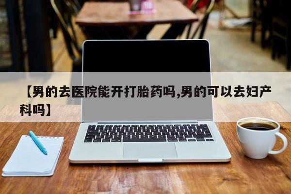 堕胎药购买【男的去医院能开打胎药吗,男的可以去妇产科吗】