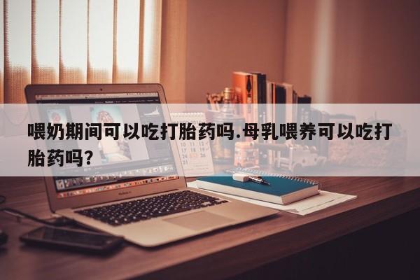 堕胎药购买喂奶期间可以吃打胎药吗.母乳喂养可以吃打胎药吗？