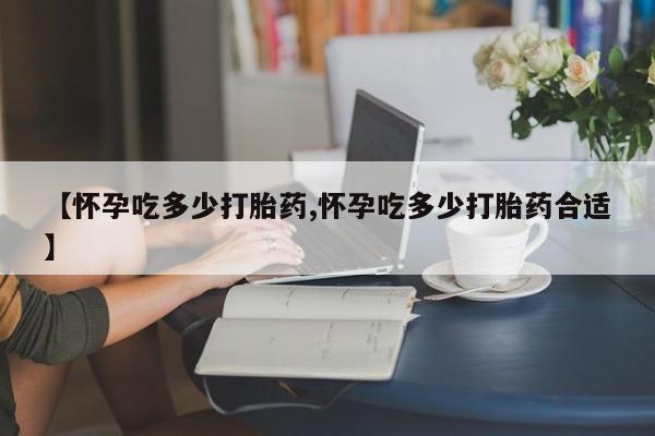 堕胎药购买【怀孕吃多少打胎药,怀孕吃多少打胎药合适】