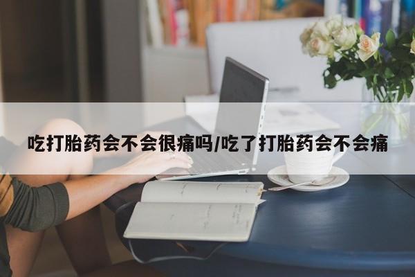 堕胎药购买吃打胎药会不会很痛吗/吃了打胎药会不会痛