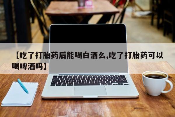 堕胎药购买【吃了打胎药后能喝白酒么,吃了打胎药可以喝啤酒吗】