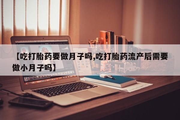 堕胎药购买【吃打胎药要做月子吗,吃打胎药流产后需要做小月子吗】