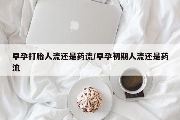 堕胎药购买早孕打胎人流还是药流/早孕初期人流还是药流