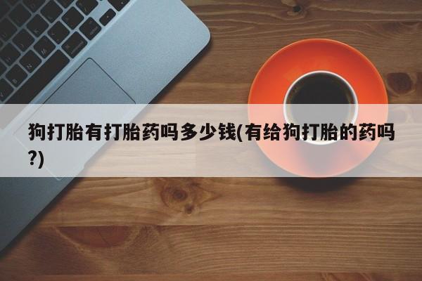 堕胎药购买狗打胎有打胎药吗多少钱(有给狗打胎的药吗?)