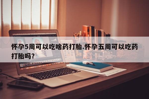 堕胎药购买怀孕5周可以吃啥药打胎.怀孕五周可以吃药打胎吗？