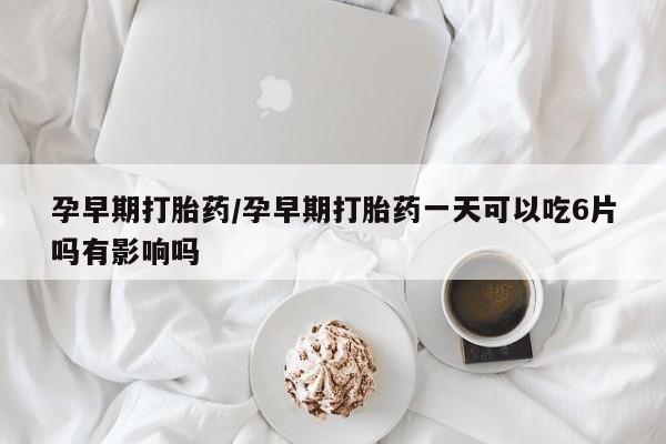 堕胎药购买孕早期打胎药/孕早期打胎药一天可以吃6片吗有影响吗