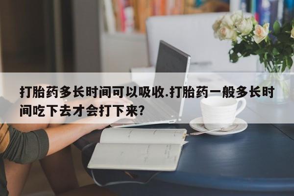 堕胎药购买打胎药多长时间可以吸收.打胎药一般多长时间吃下去才会打下来？