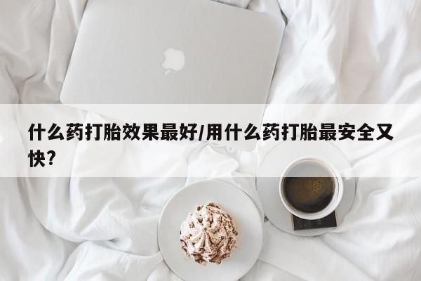 堕胎药购买什么药打胎效果最好/用什么药打胎最安全又快?