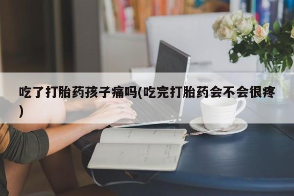 堕胎药购买吃了打胎药孩子痛吗(吃完打胎药会不会很疼)