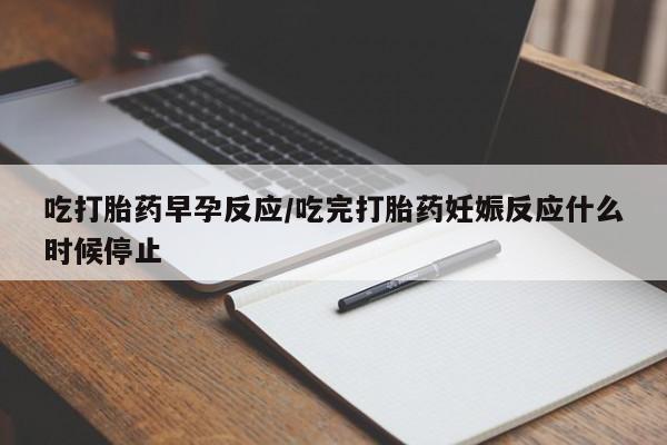 堕胎药购买吃打胎药早孕反应/吃完打胎药妊娠反应什么时候停止