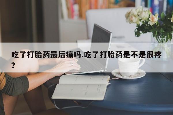 堕胎药购买吃了打胎药最后痛吗.吃了打胎药是不是很疼?