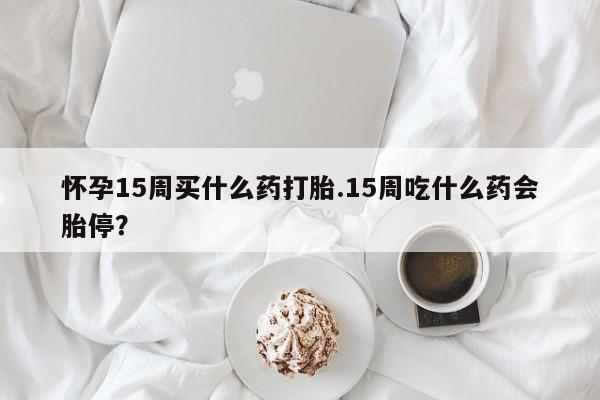 堕胎药购买怀孕15周买什么药打胎.15周吃什么药会胎停?
