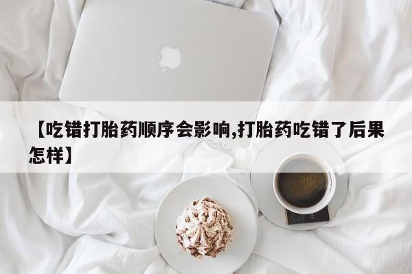 堕胎药购买【吃错打胎药顺序会影响,打胎药吃错了后果怎样】