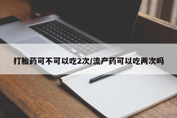 堕胎药购买打胎药可不可以吃2次/流产药可以吃两次吗