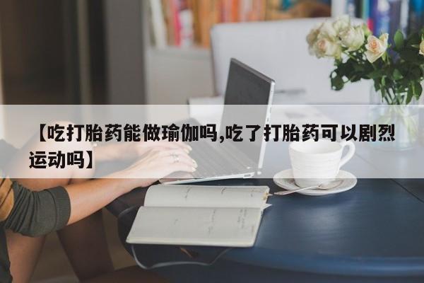 堕胎药购买【吃打胎药能做瑜伽吗,吃了打胎药可以剧烈运动吗】