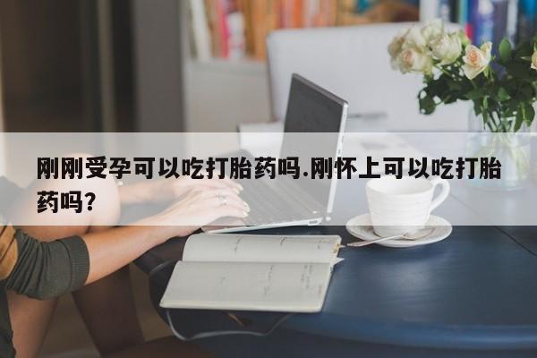 堕胎药购买刚刚受孕可以吃打胎药吗.刚怀上可以吃打胎药吗?