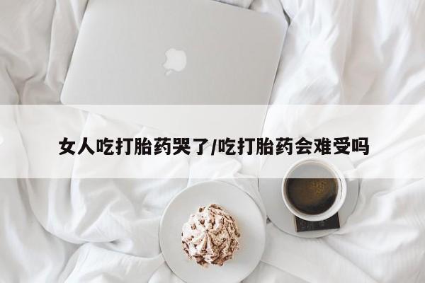 堕胎药购买女人吃打胎药哭了/吃打胎药会难受吗